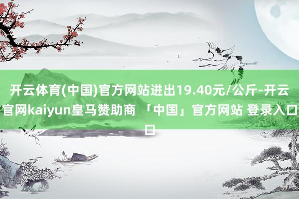开云体育(中国)官方网站进出19.40元/公斤-开云官网kaiyun皇马赞助商 「中国」官方网站 登录入口