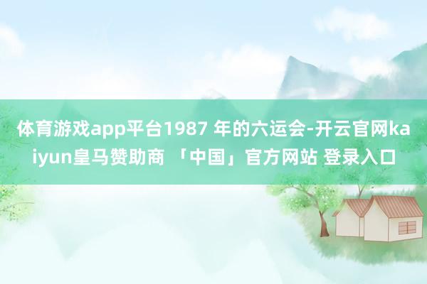 体育游戏app平台1987 年的六运会-开云官网kaiyun皇马赞助商 「中国」官方网站 登录入口