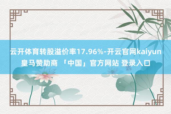 云开体育转股溢价率17.96%-开云官网kaiyun皇马赞助商 「中国」官方网站 登录入口