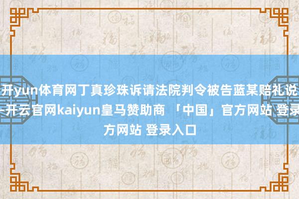 开yun体育网丁真珍珠诉请法院判令被告蓝某赔礼说念歉-开云官网kaiyun皇马赞助商 「中国」官方网站 登录入口
