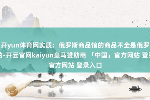 开yun体育网实质：俄罗斯商品馆的商品不全是俄罗斯产的-开云官网kaiyun皇马赞助商 「中国」官方网站 登录入口
