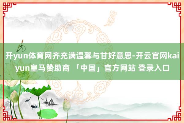 开yun体育网齐充满温馨与甘好意思-开云官网kaiyun皇马赞助商 「中国」官方网站 登录入口