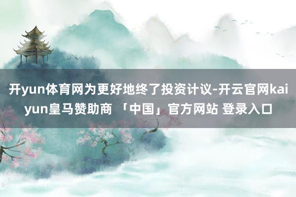 开yun体育网为更好地终了投资计议-开云官网kaiyun皇马赞助商 「中国」官方网站 登录入口