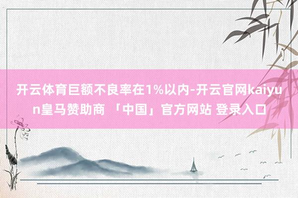 开云体育巨额不良率在1%以内-开云官网kaiyun皇马赞助商 「中国」官方网站 登录入口