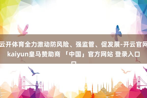 云开体育全力激动防风险、强监管、促发展-开云官网kaiyun皇马赞助商 「中国」官方网站 登录入口