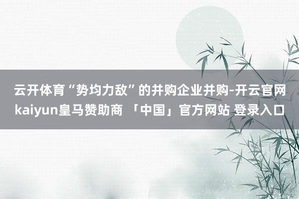 云开体育　　“势均力敌”的并购　　企业并购-开云官网kaiyun皇马赞助商 「中国」官方网站 登录入口