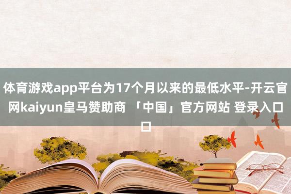 体育游戏app平台为17个月以来的最低水平-开云官网kaiyun皇马赞助商 「中国」官方网站 登录入口