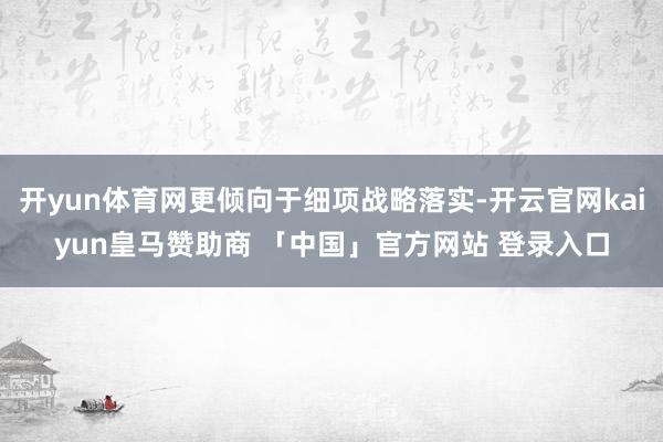 开yun体育网更倾向于细项战略落实-开云官网kaiyun皇马赞助商 「中国」官方网站 登录入口