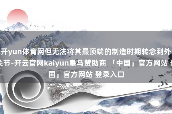 开yun体育网但无法将其最顶端的制造时期转念到外洋分娩关节-开云官网kaiyun皇马赞助商 「中国」官方网站 登录入口