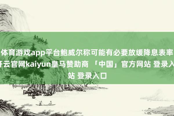 体育游戏app平台鲍威尔称可能有必要放缓降息表率-开云官网kaiyun皇马赞助商 「中国」官方网站 登录入口
