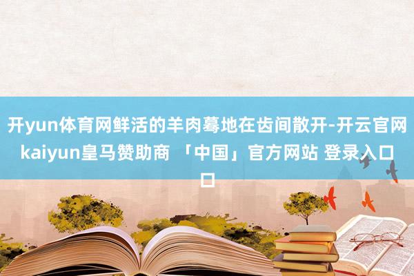 开yun体育网鲜活的羊肉蓦地在齿间散开-开云官网kaiyun皇马赞助商 「中国」官方网站 登录入口