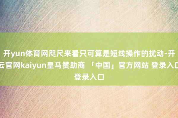 开yun体育网咫尺来看只可算是短线操作的扰动-开云官网kaiyun皇马赞助商 「中国」官方网站 登录入口