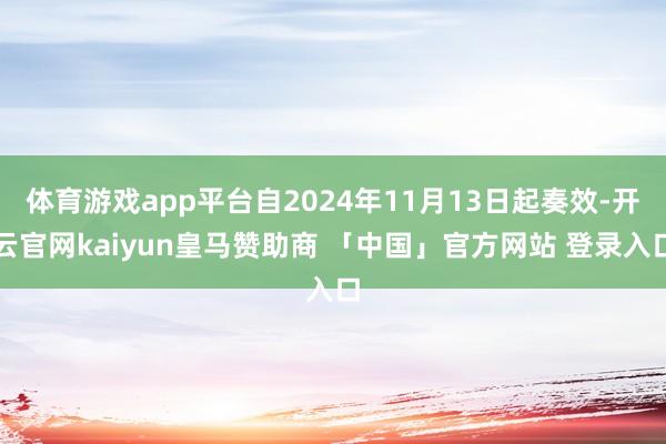 体育游戏app平台自2024年11月13日起奏效-开云官网kaiyun皇马赞助商 「中国」官方网站 登录入口