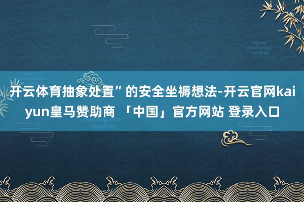 开云体育抽象处置”的安全坐褥想法-开云官网kaiyun皇马赞助商 「中国」官方网站 登录入口