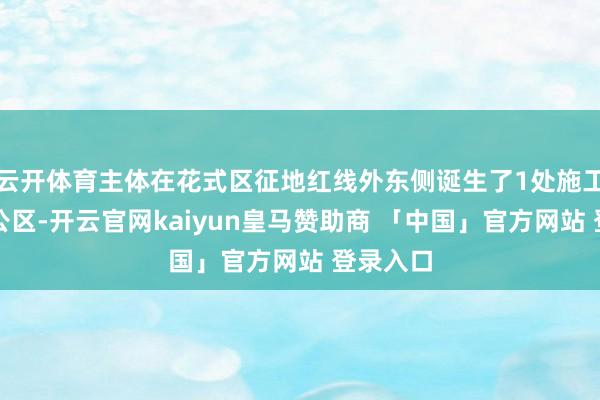 云开体育主体在花式区征地红线外东侧诞生了1处施工糊口办公区-开云官网kaiyun皇马赞助商 「中国」官方网站 登录入口