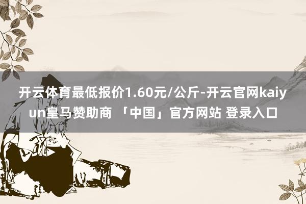 开云体育最低报价1.60元/公斤-开云官网kaiyun皇马赞助商 「中国」官方网站 登录入口