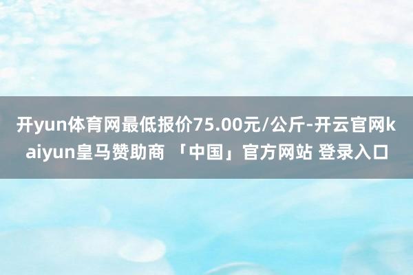 开yun体育网最低报价75.00元/公斤-开云官网kaiyun皇马赞助商 「中国」官方网站 登录入口