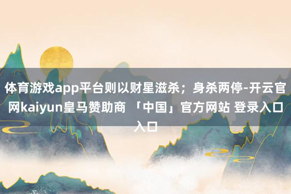 体育游戏app平台则以财星滋杀；身杀两停-开云官网kaiyun皇马赞助商 「中国」官方网站 登录入口