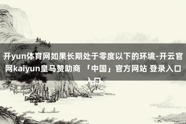 开yun体育网如果长期处于零度以下的环境-开云官网kaiyun皇马赞助商 「中国」官方网站 登录入口