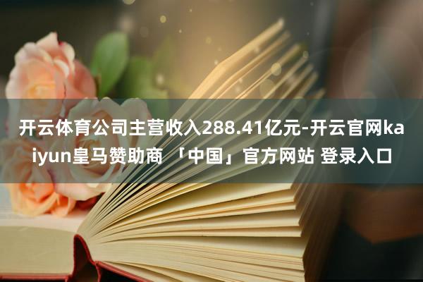 开云体育公司主营收入288.41亿元-开云官网kaiyun皇马赞助商 「中国」官方网站 登录入口