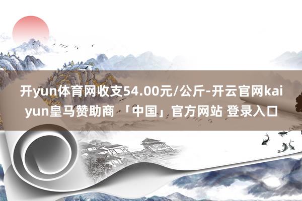 开yun体育网收支54.00元/公斤-开云官网kaiyun皇马赞助商 「中国」官方网站 登录入口