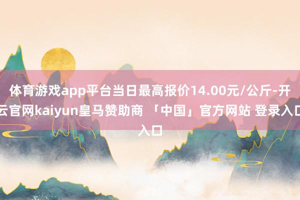 体育游戏app平台当日最高报价14.00元/公斤-开云官网kaiyun皇马赞助商 「中国」官方网站 登录入口