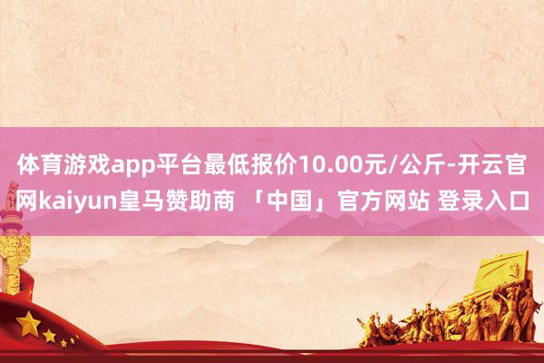 体育游戏app平台最低报价10.00元/公斤-开云官网kaiyun皇马赞助商 「中国」官方网站 登录入口