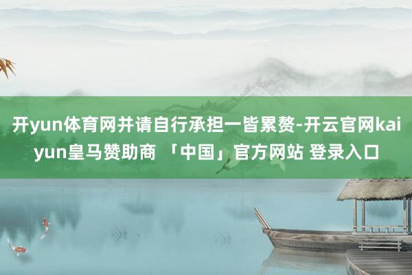 开yun体育网并请自行承担一皆累赘-开云官网kaiyun皇马赞助商 「中国」官方网站 登录入口