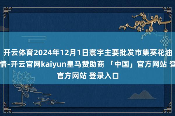 开云体育2024年12月1日寰宇主要批发市集葵花油价钱行情-开云官网kaiyun皇马赞助商 「中国」官方网站 登录入口