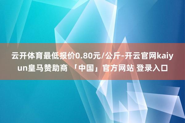 云开体育最低报价0.80元/公斤-开云官网kaiyun皇马赞助商 「中国」官方网站 登录入口