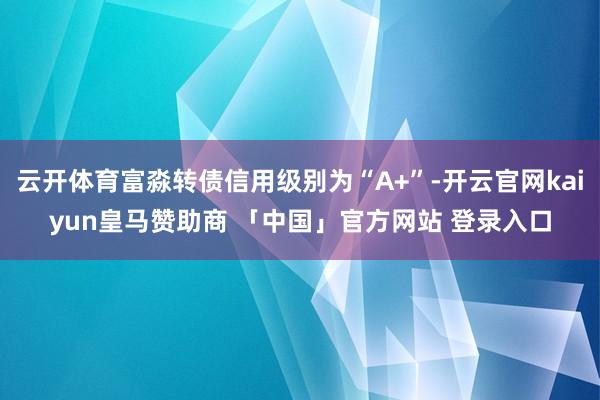 云开体育富淼转债信用级别为“A+”-开云官网kaiyun皇马赞助商 「中国」官方网站 登录入口