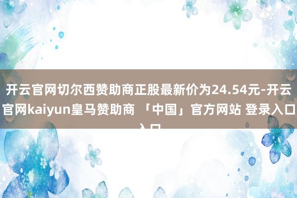 开云官网切尔西赞助商正股最新价为24.54元-开云官网kaiyun皇马赞助商 「中国」官方网站 登录入口