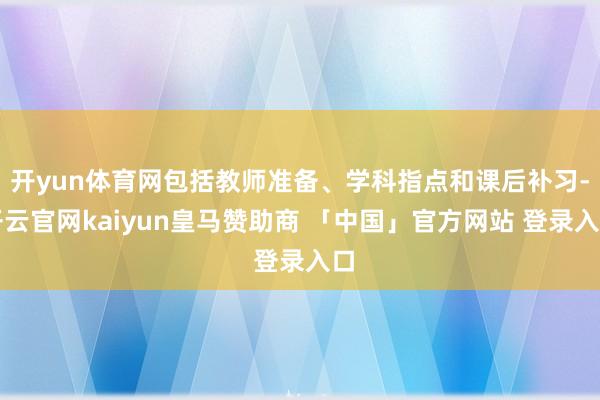 开yun体育网包括教师准备、学科指点和课后补习-开云官网kaiyun皇马赞助商 「中国」官方网站 登录入口