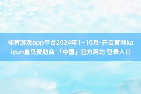 体育游戏app平台2024年1—10月-开云官网kaiyun皇马赞助商 「中国」官方网站 登录入口