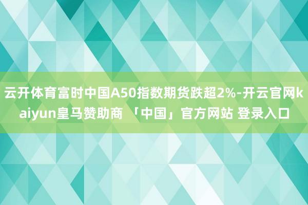 云开体育富时中国A50指数期货跌超2%-开云官网kaiyun皇马赞助商 「中国」官方网站 登录入口