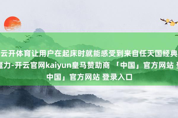 云开体育让用户在起床时就能感受到来自任天国经典作品的魔力-开云官网kaiyun皇马赞助商 「中国」官方网站 登录入口