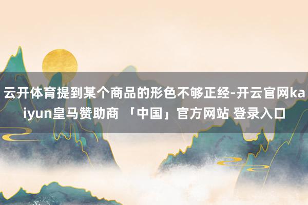 云开体育提到某个商品的形色不够正经-开云官网kaiyun皇马赞助商 「中国」官方网站 登录入口