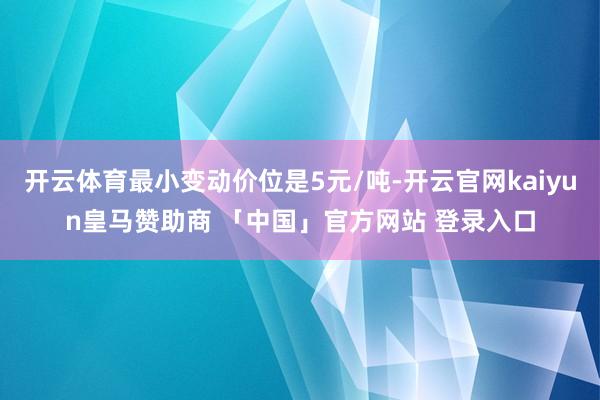 开云体育最小变动价位是5元/吨-开云官网kaiyun皇马赞助商 「中国」官方网站 登录入口