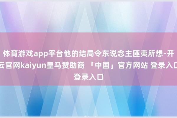 体育游戏app平台他的结局令东说念主匪夷所想-开云官网kaiyun皇马赞助商 「中国」官方网站 登录入口