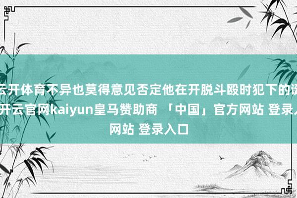 云开体育不异也莫得意见否定他在开脱斗殴时犯下的诞妄-开云官网kaiyun皇马赞助商 「中国」官方网站 登录入口