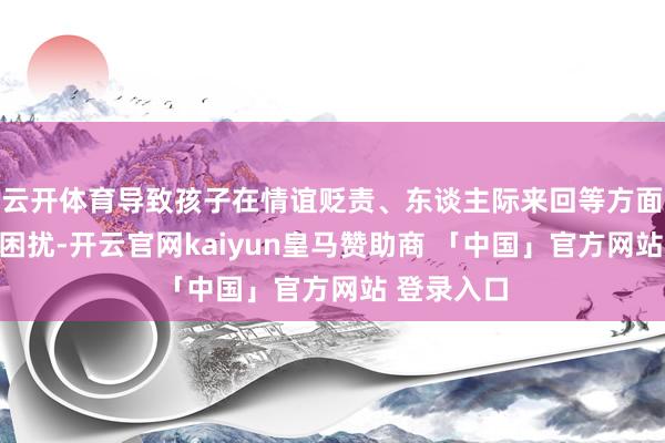 云开体育导致孩子在情谊贬责、东谈主际来回等方面濒临诸多困扰-开云官网kaiyun皇马赞助商 「中国」官方网站 登录入口