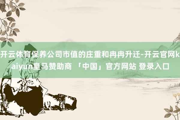 开云体育保养公司市值的庄重和冉冉升迁-开云官网kaiyun皇马赞助商 「中国」官方网站 登录入口