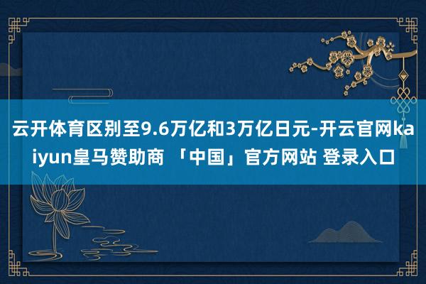 云开体育区别至9.6万亿和3万亿日元-开云官网kaiyun皇马赞助商 「中国」官方网站 登录入口