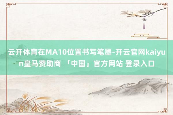 云开体育在MA10位置书写笔墨-开云官网kaiyun皇马赞助商 「中国」官方网站 登录入口