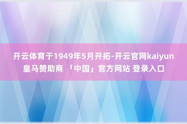 开云体育于1949年5月开拓-开云官网kaiyun皇马赞助商 「中国」官方网站 登录入口