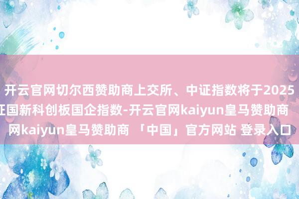 开云官网切尔西赞助商上交所、中证指数将于2025年1月2日发达发布上证国新科创板国企指数-开云官网kaiyun皇马赞助商 「中国」官方网站 登录入口