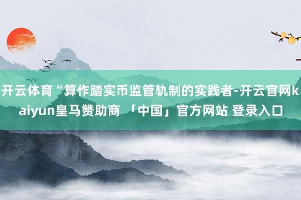 开云体育“算作踏实币监管轨制的实践者-开云官网kaiyun皇马赞助商 「中国」官方网站 登录入口