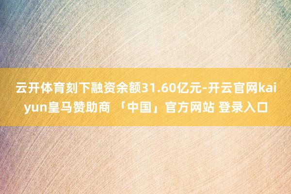 云开体育刻下融资余额31.60亿元-开云官网kaiyun皇马赞助商 「中国」官方网站 登录入口