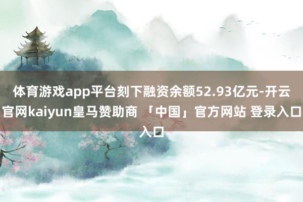 体育游戏app平台刻下融资余额52.93亿元-开云官网kaiyun皇马赞助商 「中国」官方网站 登录入口