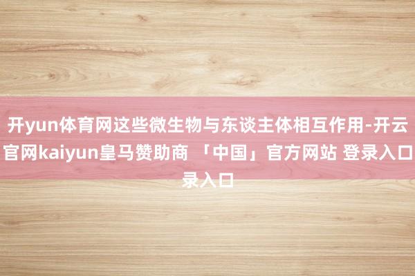 开yun体育网这些微生物与东谈主体相互作用-开云官网kaiyun皇马赞助商 「中国」官方网站 登录入口